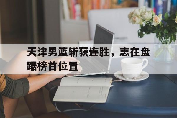手机APP-包含天津男篮斩获连胜，志在盘踞榜首位置的词条